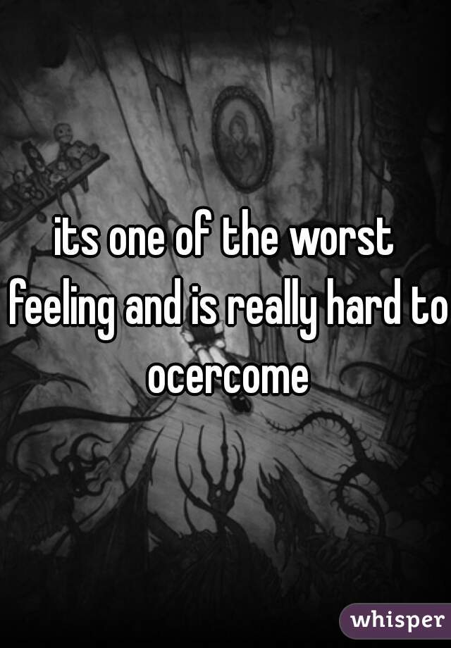 its one of the worst feeling and is really hard to ocercome