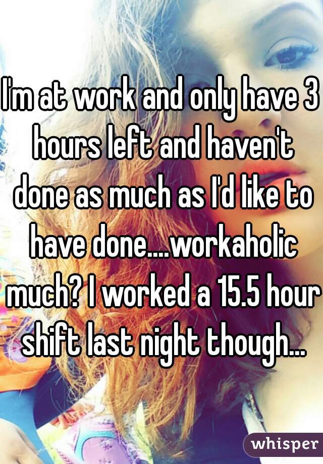 I'm at work and only have 3 hours left and haven't done as much as I'd like to have done....workaholic much? I worked a 15.5 hour shift last night though...