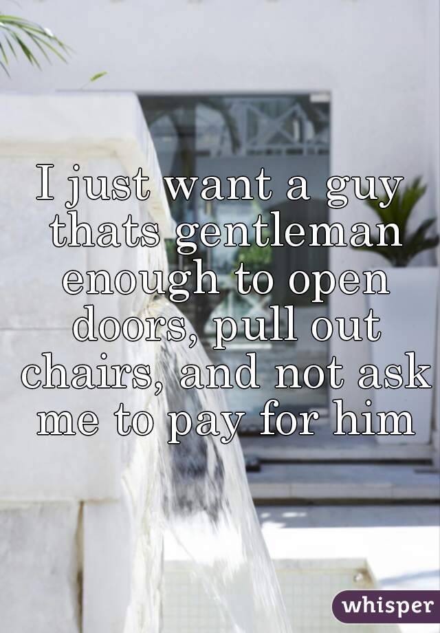 I just want a guy thats gentleman enough to open doors, pull out chairs, and not ask me to pay for him