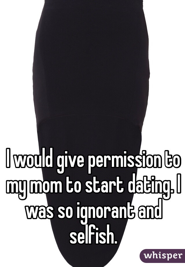 I would give permission to my mom to start dating. I was so ignorant and selfish. 