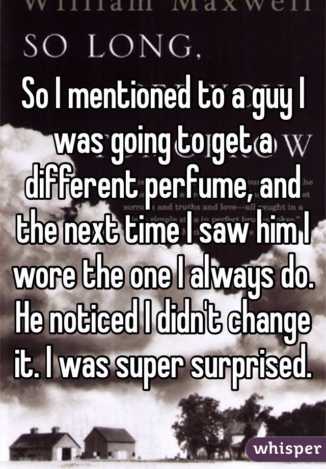 So I mentioned to a guy I was going to get a different perfume, and the next time I saw him I wore the one I always do. He noticed I didn't change it. I was super surprised. 