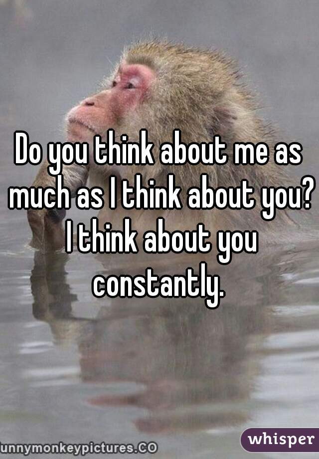 Do you think about me as much as I think about you? I think about you constantly. 