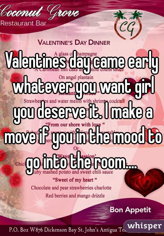 Valentines day came early whatever you want girl you deserve it. I make a move if you in the mood to go into the room.... 
