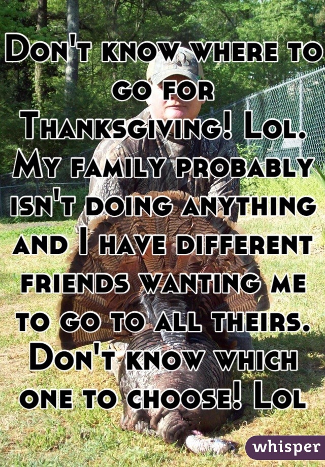 Don't know where to go for Thanksgiving! Lol. My family probably isn't doing anything and I have different friends wanting me to go to all theirs. Don't know which one to choose! Lol