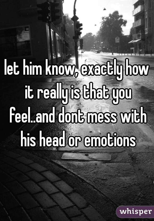 let him know, exactly how it really is that you feel..and dont mess with his head or emotions