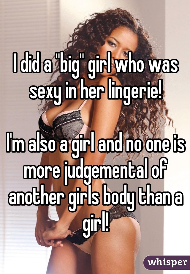 I did a "big" girl who was sexy in her lingerie!

I'm also a girl and no one is more judgemental of another girls body than a girl!