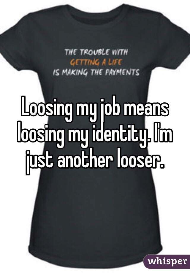 Loosing my job means loosing my identity. I'm just another looser. 