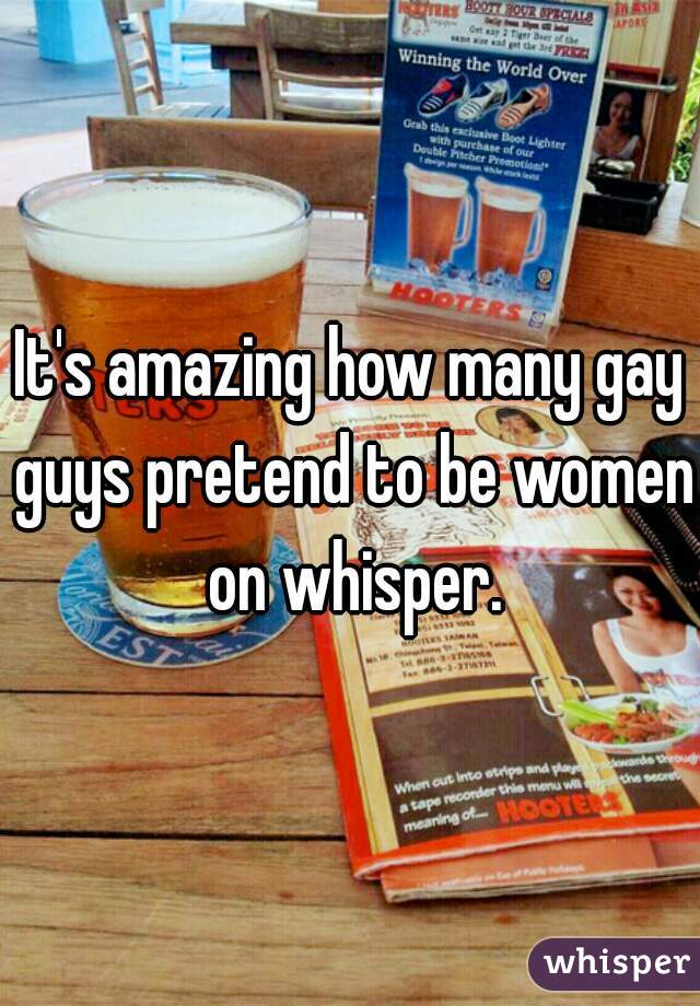 It's amazing how many gay guys pretend to be women on whisper.