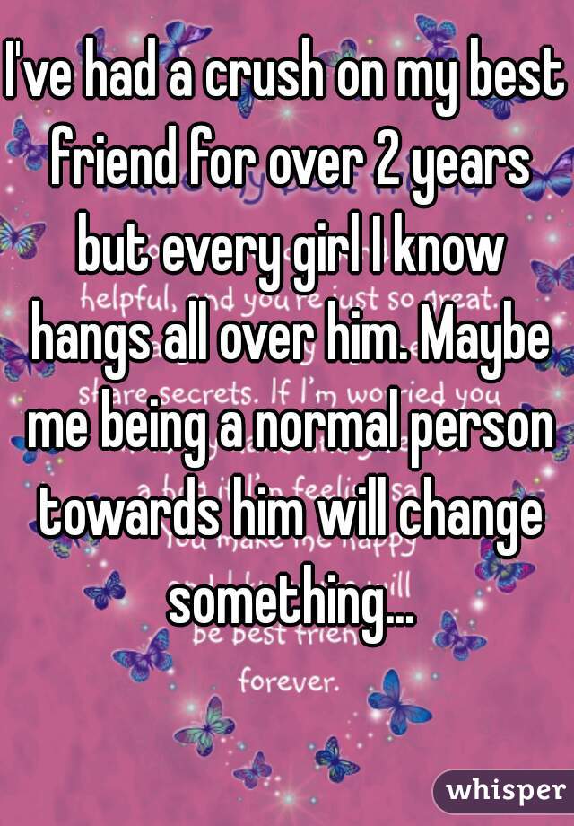 I've had a crush on my best friend for over 2 years but every girl I know hangs all over him. Maybe me being a normal person towards him will change something...