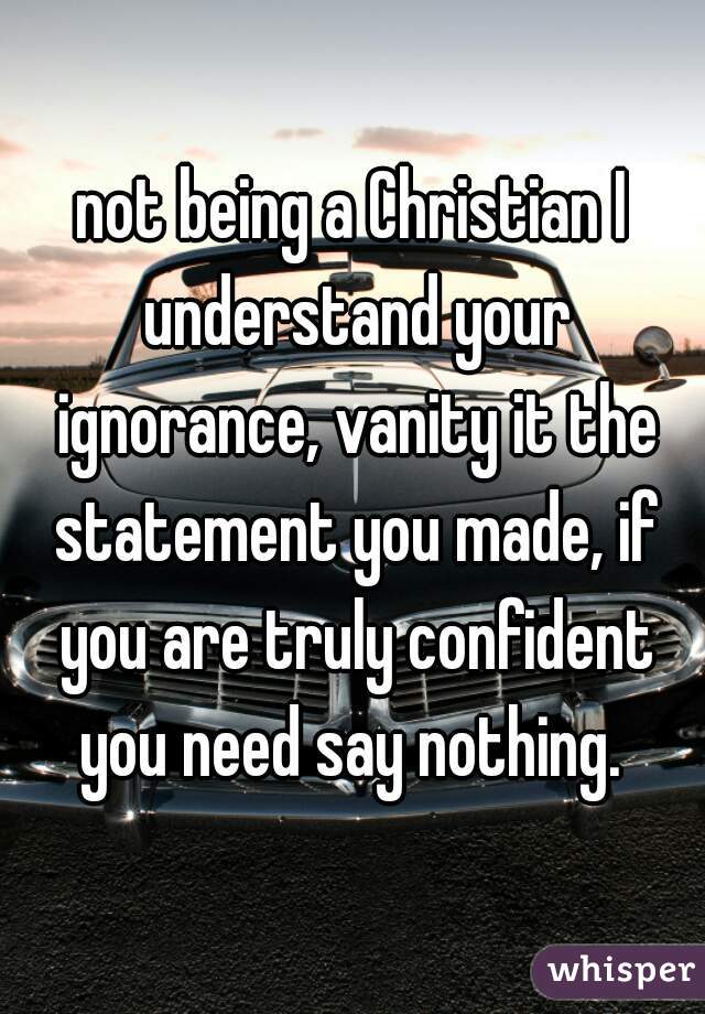 not being a Christian I understand your ignorance, vanity it the statement you made, if you are truly confident you need say nothing. 