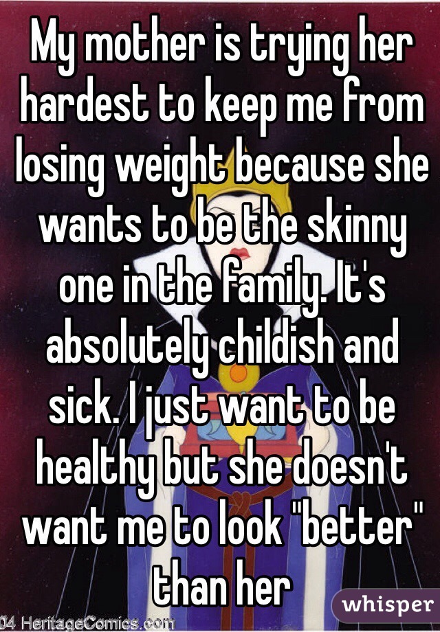 My mother is trying her hardest to keep me from losing weight because she wants to be the skinny one in the family. It's absolutely childish and sick. I just want to be healthy but she doesn't want me to look "better" than her