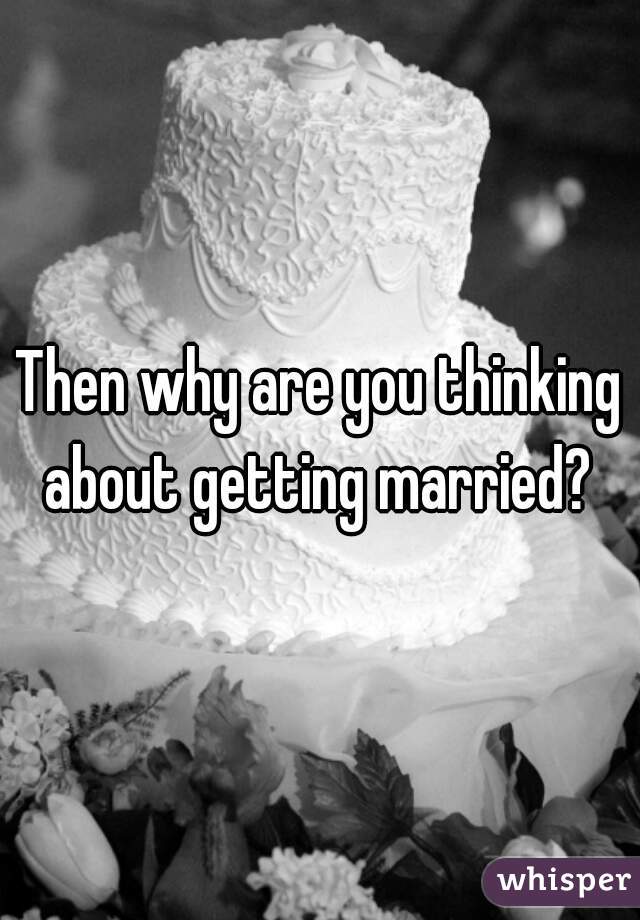 Then why are you thinking about getting married? 