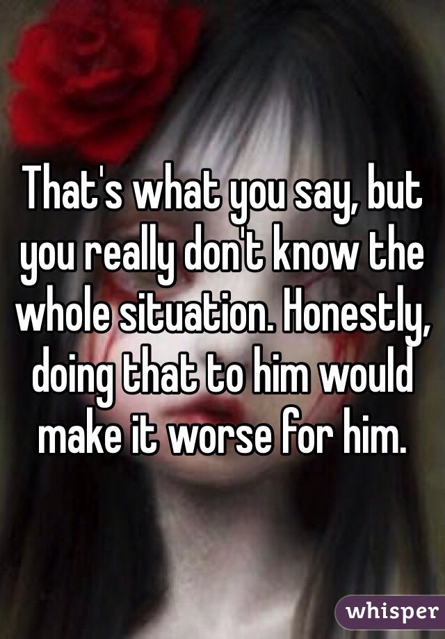 That's what you say, but you really don't know the whole situation. Honestly, doing that to him would make it worse for him.