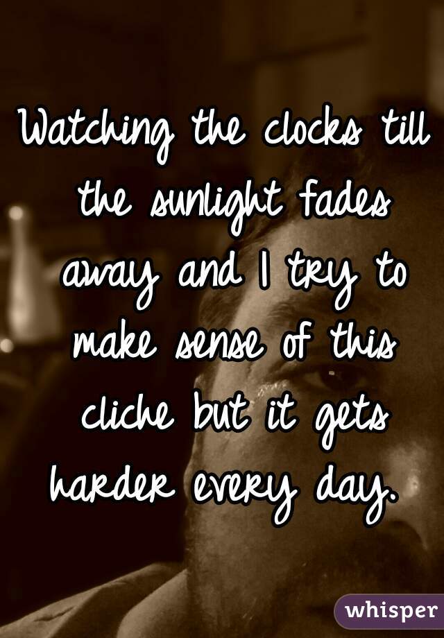 Watching the clocks till the sunlight fades away and I try to make sense of this cliche but it gets harder every day. 