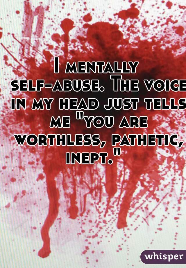 I mentally self-abuse. The voice in my head just tells me "you are worthless, pathetic, inept."  