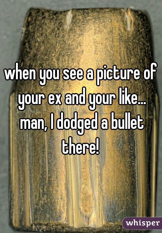 when you see a picture of your ex and your like... man, I dodged a bullet there! 