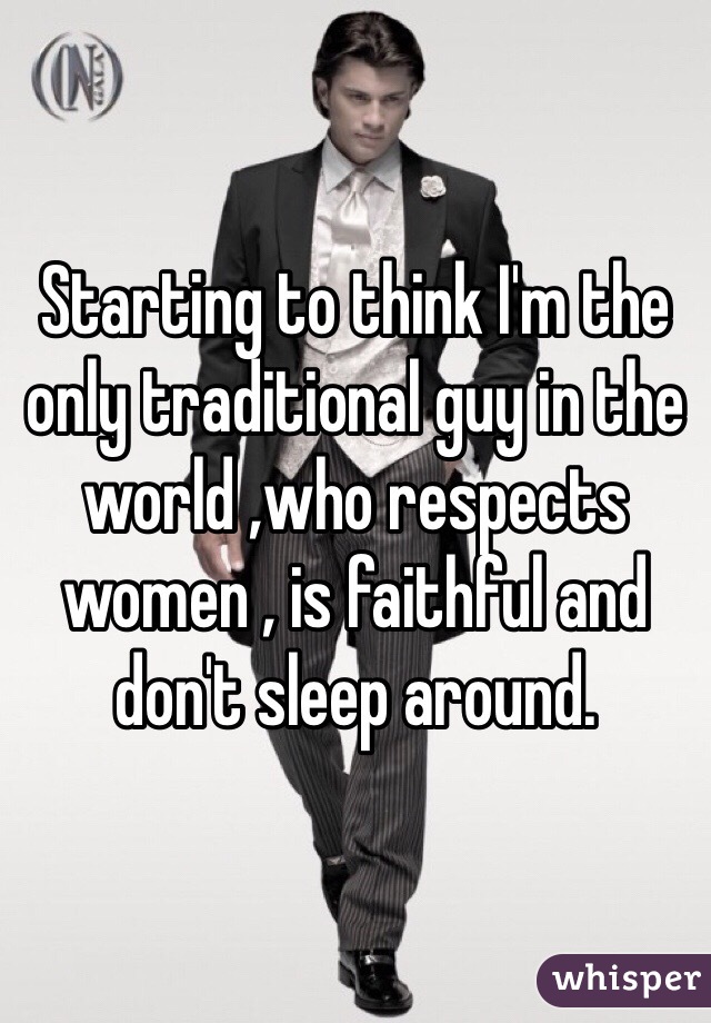 Starting to think I'm the only traditional guy in the world ,who respects women , is faithful and don't sleep around. 