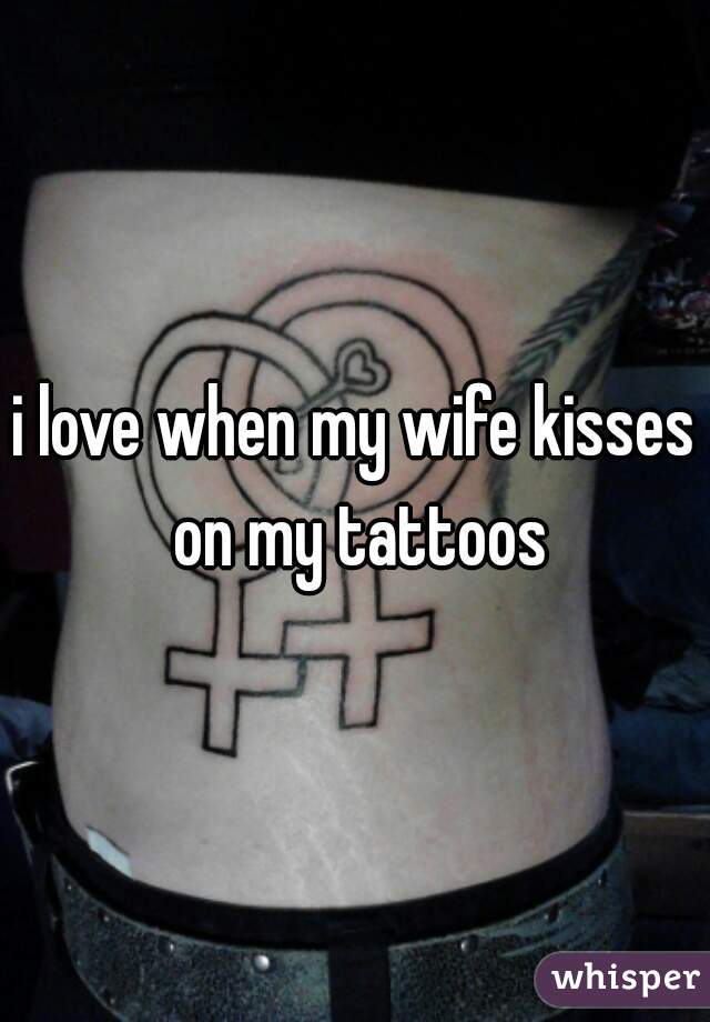 i love when my wife kisses on my tattoos