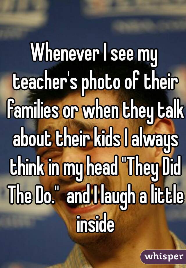 Whenever I see my teacher's photo of their families or when they talk about their kids I always think in my head "They Did The Do."  and I laugh a little inside