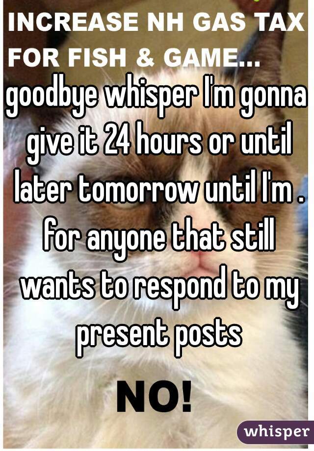 goodbye whisper I'm gonna give it 24 hours or until later tomorrow until I'm . for anyone that still wants to respond to my present posts