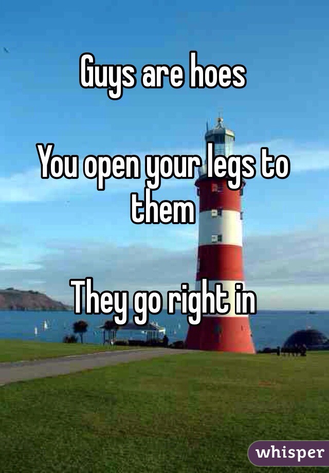 
Guys are hoes

You open your legs to them 

They go right in 