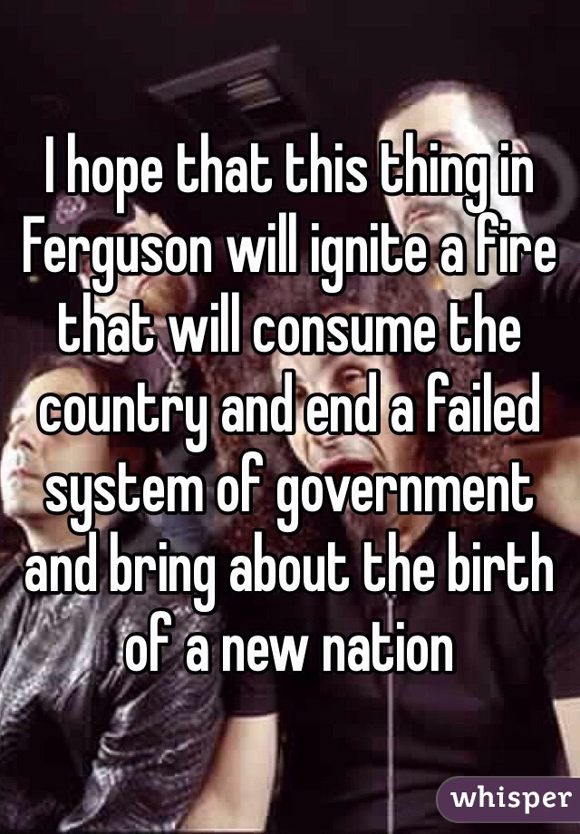 I hope that this thing in Ferguson will ignite a fire that will consume the country and end a failed system of government and bring about the birth of a new nation 