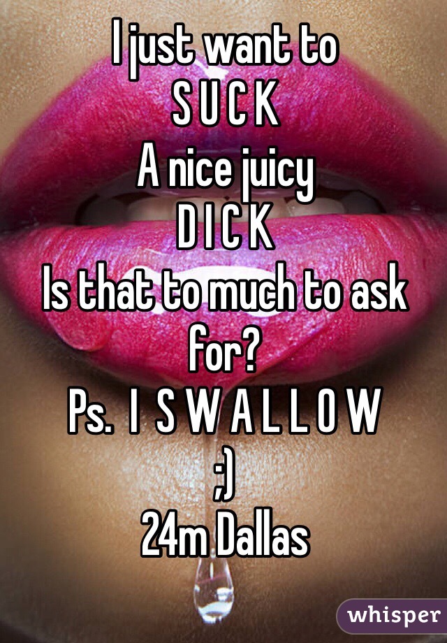 I just want to 
S U C K
A nice juicy
D I C K
Is that to much to ask for?
Ps.  I  S W A L L O W
;)
24m Dallas
