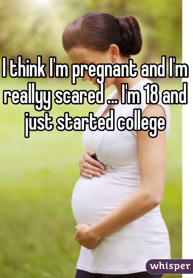 I think I'm pregnant and I'm reallyy scared ... I'm 18 and just started college 