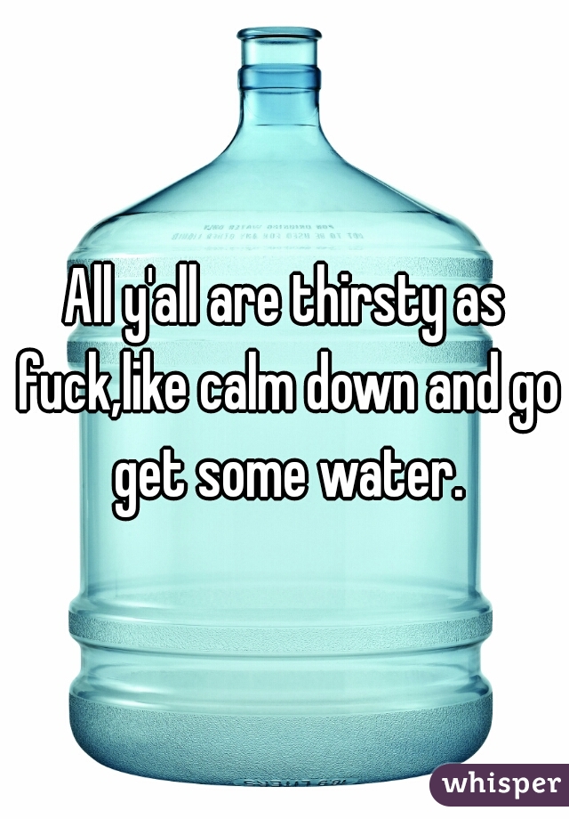 All y'all are thirsty as fuck,like calm down and go get some water.