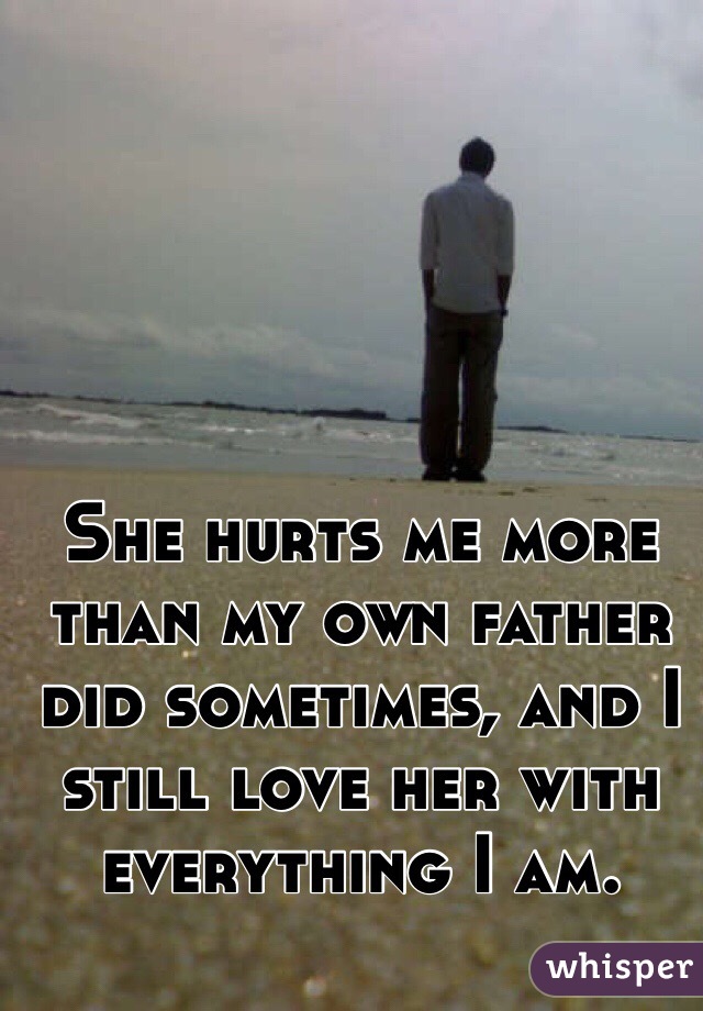 She hurts me more than my own father did sometimes, and I still love her with everything I am.