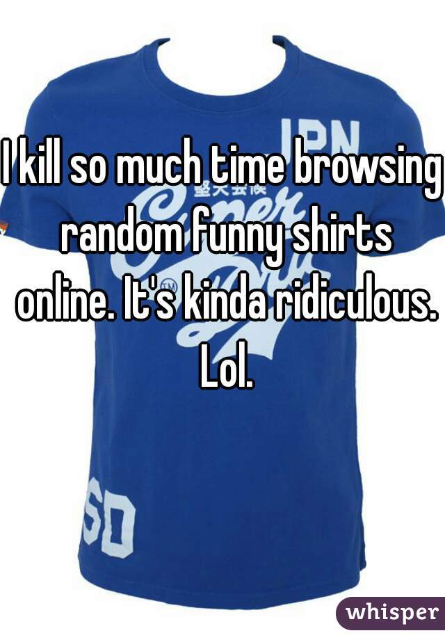 I kill so much time browsing random funny shirts online. It's kinda ridiculous. Lol.