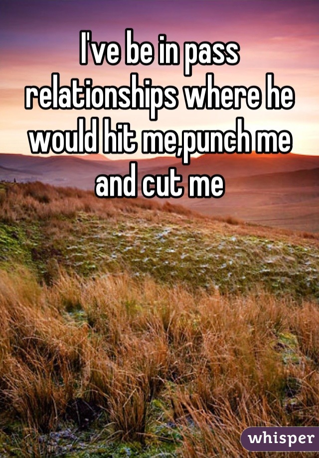 I've be in pass relationships where he would hit me,punch me and cut me