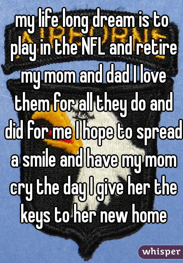 my life long dream is to play in the NFL and retire my mom and dad I love them for all they do and did for me I hope to spread a smile and have my mom cry the day I give her the keys to her new home