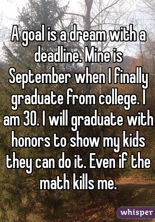 A goal is a dream with a deadline. Mine is September when I finally graduate from college. I am 30. I will graduate with honors to show my kids they can do it. Even if the math kills me. 