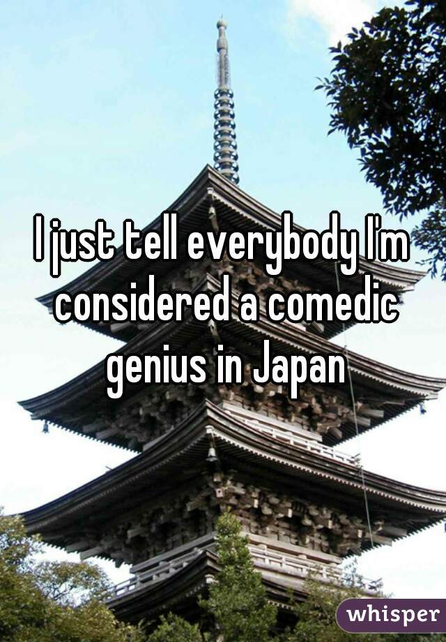 I just tell everybody I'm considered a comedic genius in Japan