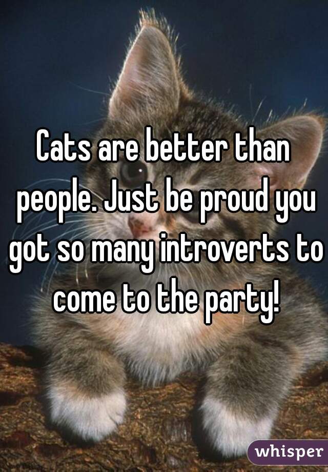 Cats are better than people. Just be proud you got so many introverts to come to the party!