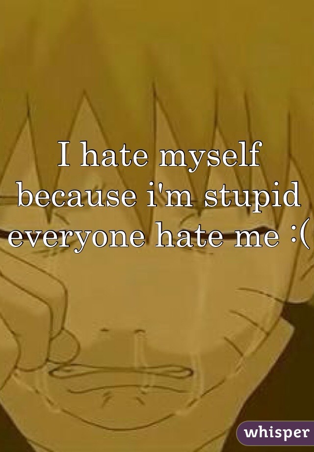 I hate myself because i'm stupid everyone hate me :(