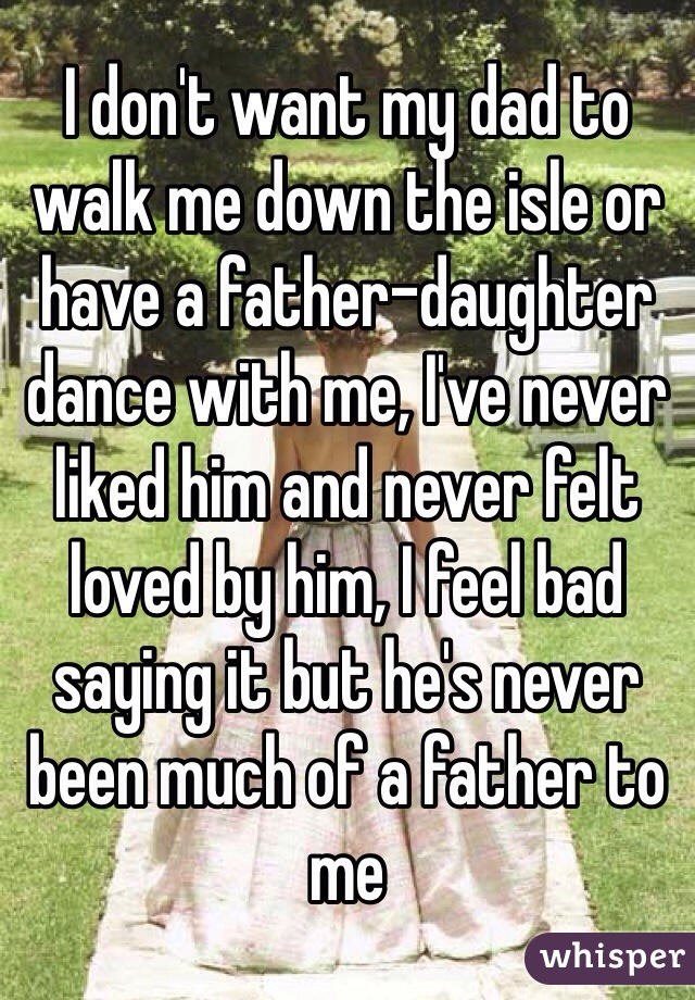 I don't want my dad to walk me down the isle or have a father-daughter dance with me, I've never liked him and never felt loved by him, I feel bad saying it but he's never been much of a father to me