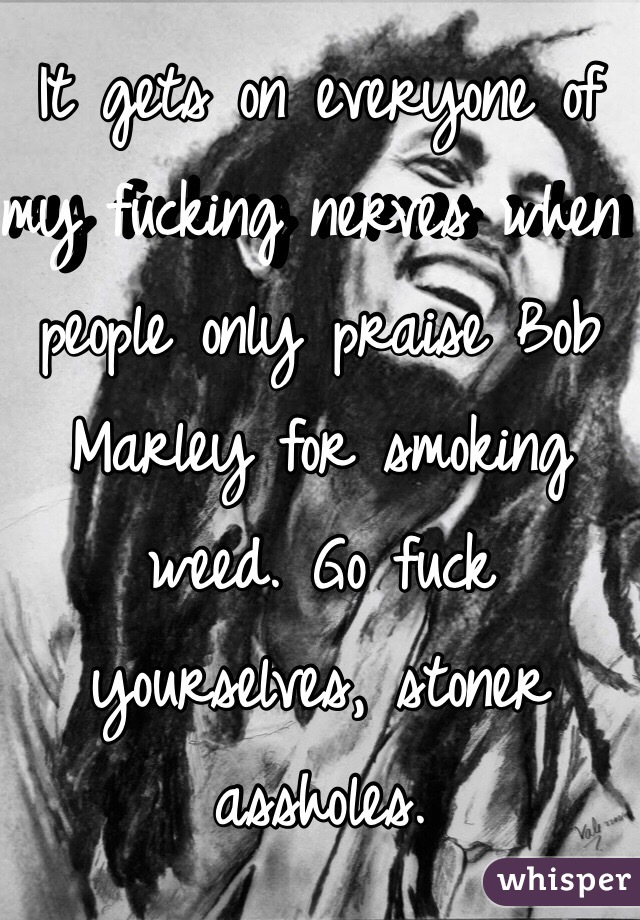 It gets on everyone of my fucking nerves when people only praise Bob Marley for smoking weed. Go fuck yourselves, stoner assholes.