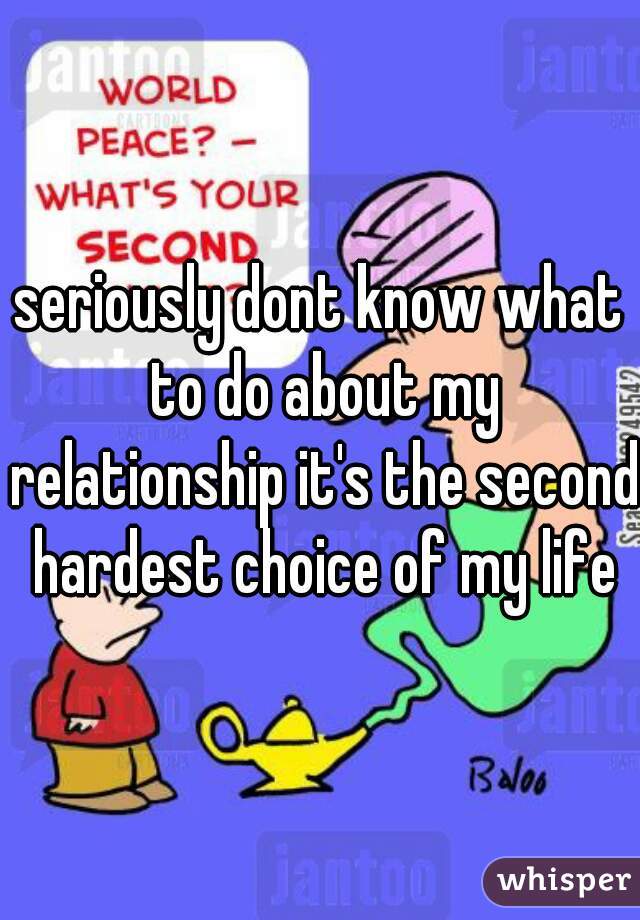 seriously dont know what to do about my relationship it's the second hardest choice of my life