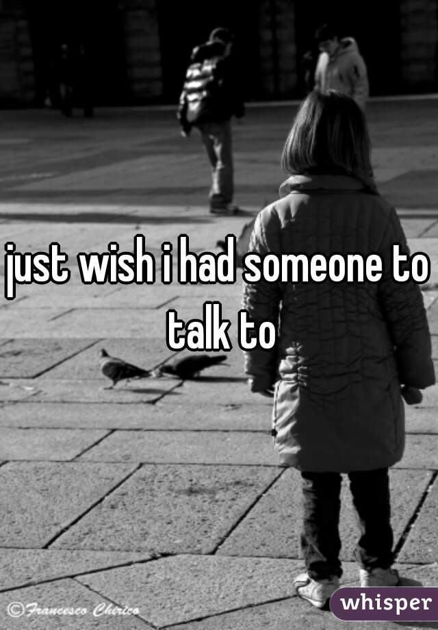 just wish i had someone to talk to