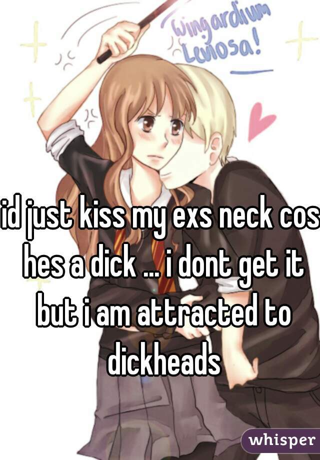 id just kiss my exs neck cos hes a dick ... i dont get it but i am attracted to dickheads