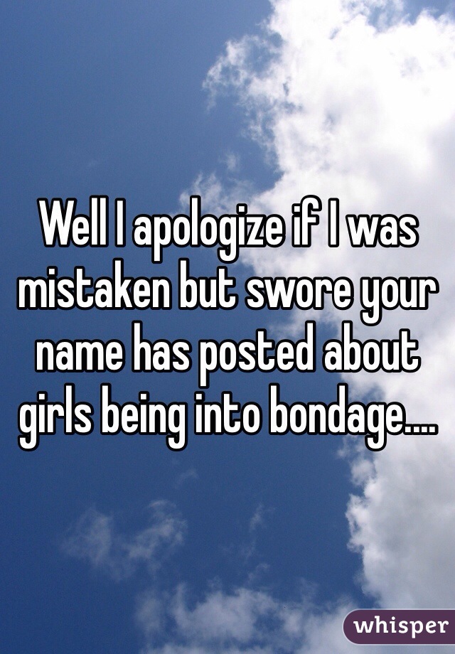 Well I apologize if I was mistaken but swore your name has posted about girls being into bondage....