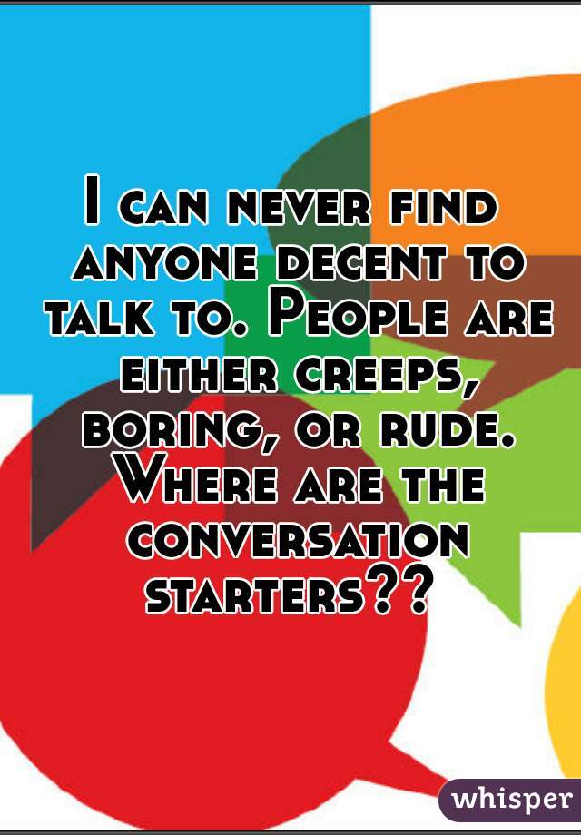 I can never find anyone decent to talk to. People are either creeps, boring, or rude. Where are the conversation starters?? 