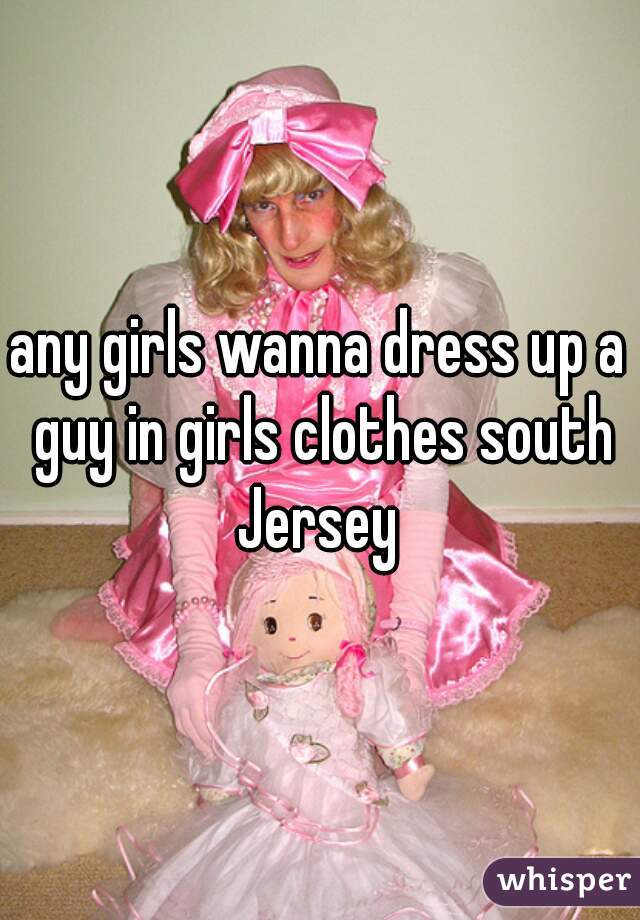 any girls wanna dress up a guy in girls clothes south Jersey 