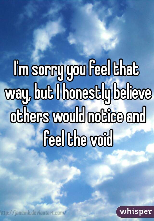 I'm sorry you feel that way, but I honestly believe others would notice and feel the void