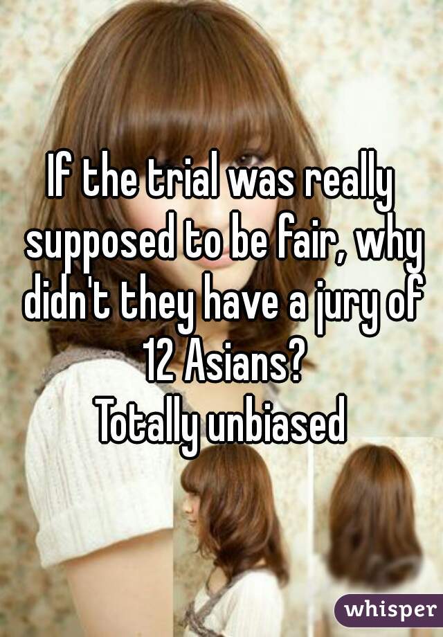 If the trial was really supposed to be fair, why didn't they have a jury of 12 Asians?
Totally unbiased