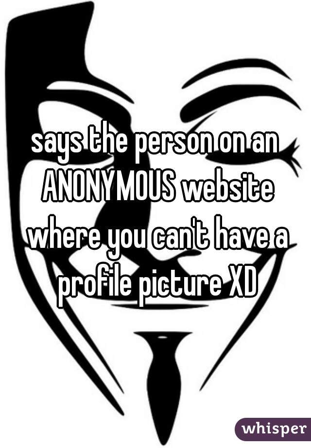 says the person on an ANONYMOUS website where you can't have a profile picture XD