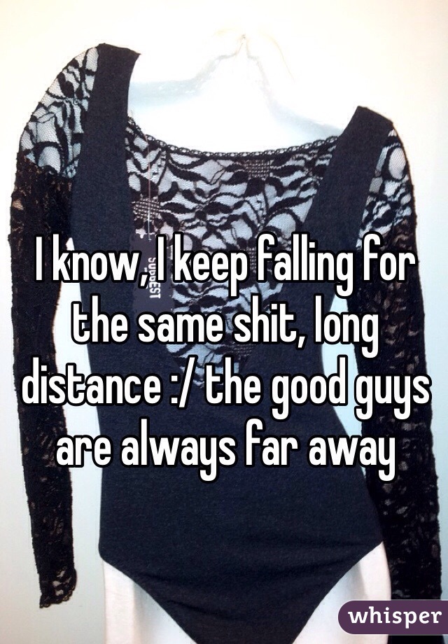 I know, I keep falling for the same shit, long distance :/ the good guys are always far away