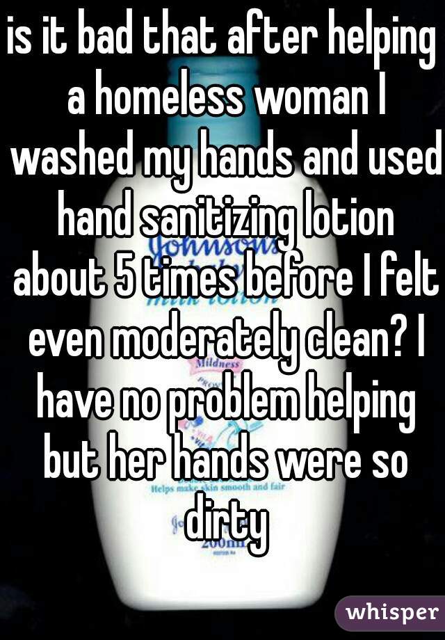 is it bad that after helping a homeless woman I washed my hands and used hand sanitizing lotion about 5 times before I felt even moderately clean? I have no problem helping but her hands were so dirty